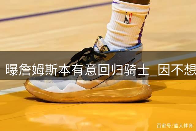 曝詹姆斯本有意回归骑士 因不想与哈登搭档而未成行